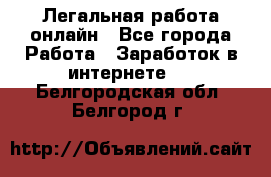 Легальная работа онлайн - Все города Работа » Заработок в интернете   . Белгородская обл.,Белгород г.